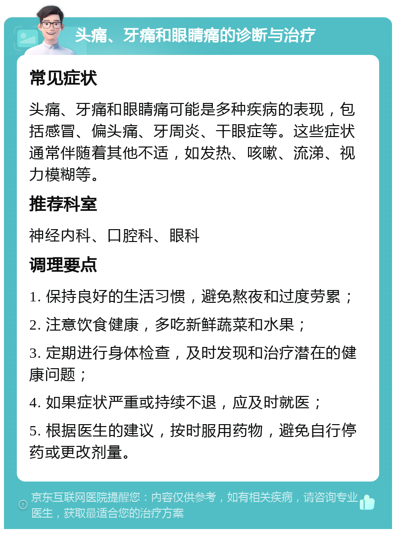 头痛、牙痛和眼睛痛的诊断与治疗 常见症状 头痛、牙痛和眼睛痛可能是多种疾病的表现，包括感冒、偏头痛、牙周炎、干眼症等。这些症状通常伴随着其他不适，如发热、咳嗽、流涕、视力模糊等。 推荐科室 神经内科、口腔科、眼科 调理要点 1. 保持良好的生活习惯，避免熬夜和过度劳累； 2. 注意饮食健康，多吃新鲜蔬菜和水果； 3. 定期进行身体检查，及时发现和治疗潜在的健康问题； 4. 如果症状严重或持续不退，应及时就医； 5. 根据医生的建议，按时服用药物，避免自行停药或更改剂量。