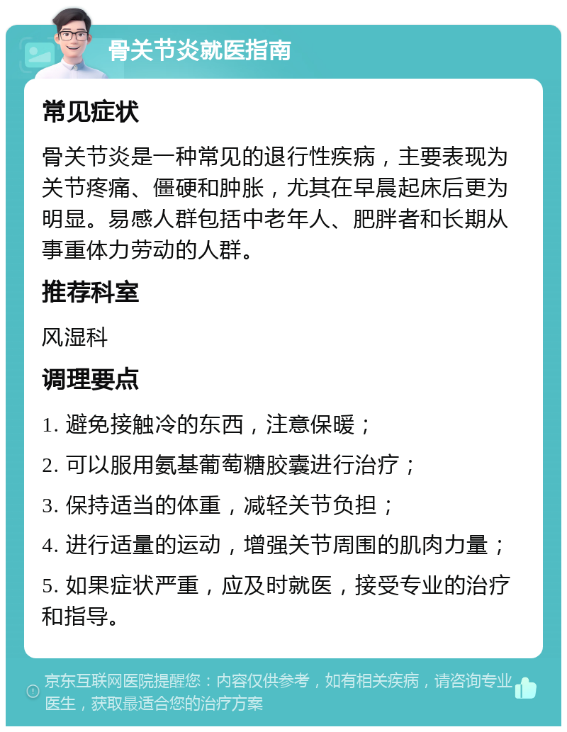 骨关节炎就医指南 常见症状 骨关节炎是一种常见的退行性疾病，主要表现为关节疼痛、僵硬和肿胀，尤其在早晨起床后更为明显。易感人群包括中老年人、肥胖者和长期从事重体力劳动的人群。 推荐科室 风湿科 调理要点 1. 避免接触冷的东西，注意保暖； 2. 可以服用氨基葡萄糖胶囊进行治疗； 3. 保持适当的体重，减轻关节负担； 4. 进行适量的运动，增强关节周围的肌肉力量； 5. 如果症状严重，应及时就医，接受专业的治疗和指导。