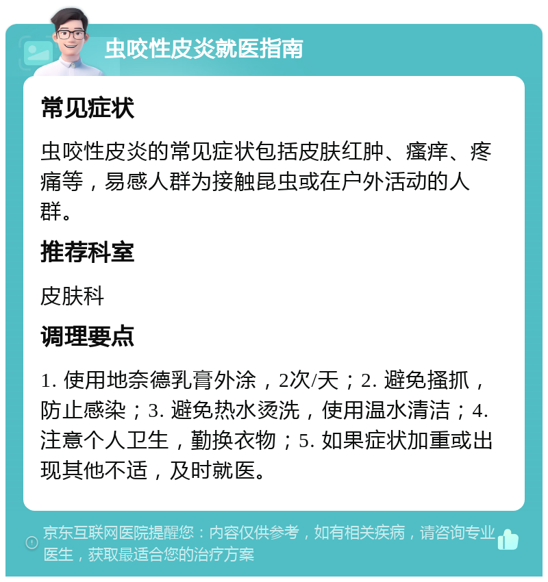 虫咬性皮炎就医指南 常见症状 虫咬性皮炎的常见症状包括皮肤红肿、瘙痒、疼痛等，易感人群为接触昆虫或在户外活动的人群。 推荐科室 皮肤科 调理要点 1. 使用地奈德乳膏外涂，2次/天；2. 避免搔抓，防止感染；3. 避免热水烫洗，使用温水清洁；4. 注意个人卫生，勤换衣物；5. 如果症状加重或出现其他不适，及时就医。