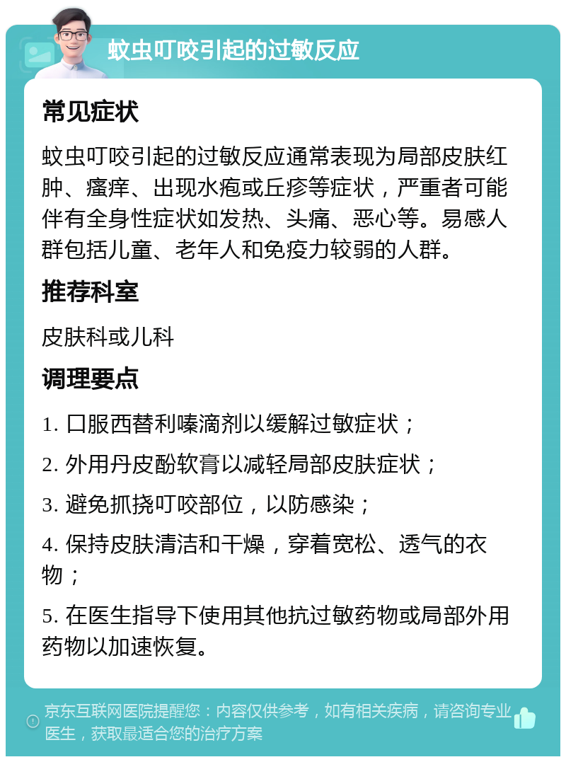 蚊虫叮咬引起的过敏反应 常见症状 蚊虫叮咬引起的过敏反应通常表现为局部皮肤红肿、瘙痒、出现水疱或丘疹等症状，严重者可能伴有全身性症状如发热、头痛、恶心等。易感人群包括儿童、老年人和免疫力较弱的人群。 推荐科室 皮肤科或儿科 调理要点 1. 口服西替利嗪滴剂以缓解过敏症状； 2. 外用丹皮酚软膏以减轻局部皮肤症状； 3. 避免抓挠叮咬部位，以防感染； 4. 保持皮肤清洁和干燥，穿着宽松、透气的衣物； 5. 在医生指导下使用其他抗过敏药物或局部外用药物以加速恢复。