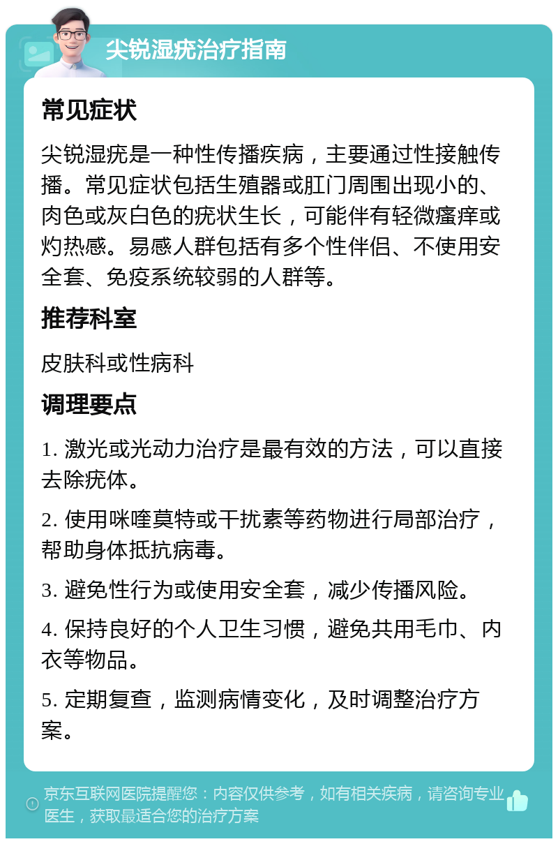 尖锐湿疣治疗指南 常见症状 尖锐湿疣是一种性传播疾病，主要通过性接触传播。常见症状包括生殖器或肛门周围出现小的、肉色或灰白色的疣状生长，可能伴有轻微瘙痒或灼热感。易感人群包括有多个性伴侣、不使用安全套、免疫系统较弱的人群等。 推荐科室 皮肤科或性病科 调理要点 1. 激光或光动力治疗是最有效的方法，可以直接去除疣体。 2. 使用咪喹莫特或干扰素等药物进行局部治疗，帮助身体抵抗病毒。 3. 避免性行为或使用安全套，减少传播风险。 4. 保持良好的个人卫生习惯，避免共用毛巾、内衣等物品。 5. 定期复查，监测病情变化，及时调整治疗方案。