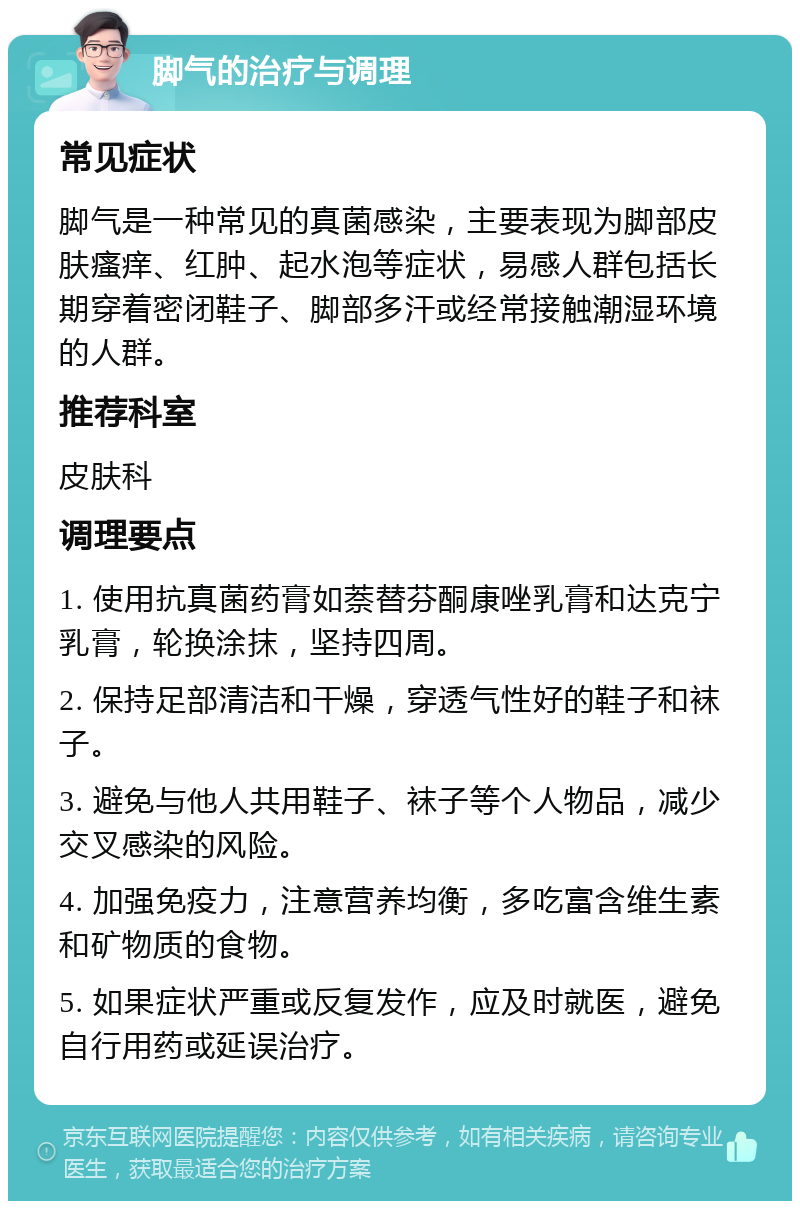 脚气的治疗与调理 常见症状 脚气是一种常见的真菌感染，主要表现为脚部皮肤瘙痒、红肿、起水泡等症状，易感人群包括长期穿着密闭鞋子、脚部多汗或经常接触潮湿环境的人群。 推荐科室 皮肤科 调理要点 1. 使用抗真菌药膏如萘替芬酮康唑乳膏和达克宁乳膏，轮换涂抹，坚持四周。 2. 保持足部清洁和干燥，穿透气性好的鞋子和袜子。 3. 避免与他人共用鞋子、袜子等个人物品，减少交叉感染的风险。 4. 加强免疫力，注意营养均衡，多吃富含维生素和矿物质的食物。 5. 如果症状严重或反复发作，应及时就医，避免自行用药或延误治疗。