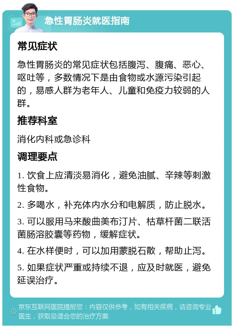 急性胃肠炎就医指南 常见症状 急性胃肠炎的常见症状包括腹泻、腹痛、恶心、呕吐等，多数情况下是由食物或水源污染引起的，易感人群为老年人、儿童和免疫力较弱的人群。 推荐科室 消化内科或急诊科 调理要点 1. 饮食上应清淡易消化，避免油腻、辛辣等刺激性食物。 2. 多喝水，补充体内水分和电解质，防止脱水。 3. 可以服用马来酸曲美布汀片、枯草杆菌二联活菌肠溶胶囊等药物，缓解症状。 4. 在水样便时，可以加用蒙脱石散，帮助止泻。 5. 如果症状严重或持续不退，应及时就医，避免延误治疗。