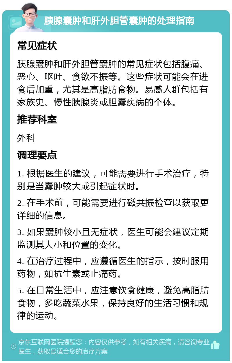 胰腺囊肿和肝外胆管囊肿的处理指南 常见症状 胰腺囊肿和肝外胆管囊肿的常见症状包括腹痛、恶心、呕吐、食欲不振等。这些症状可能会在进食后加重，尤其是高脂肪食物。易感人群包括有家族史、慢性胰腺炎或胆囊疾病的个体。 推荐科室 外科 调理要点 1. 根据医生的建议，可能需要进行手术治疗，特别是当囊肿较大或引起症状时。 2. 在手术前，可能需要进行磁共振检查以获取更详细的信息。 3. 如果囊肿较小且无症状，医生可能会建议定期监测其大小和位置的变化。 4. 在治疗过程中，应遵循医生的指示，按时服用药物，如抗生素或止痛药。 5. 在日常生活中，应注意饮食健康，避免高脂肪食物，多吃蔬菜水果，保持良好的生活习惯和规律的运动。