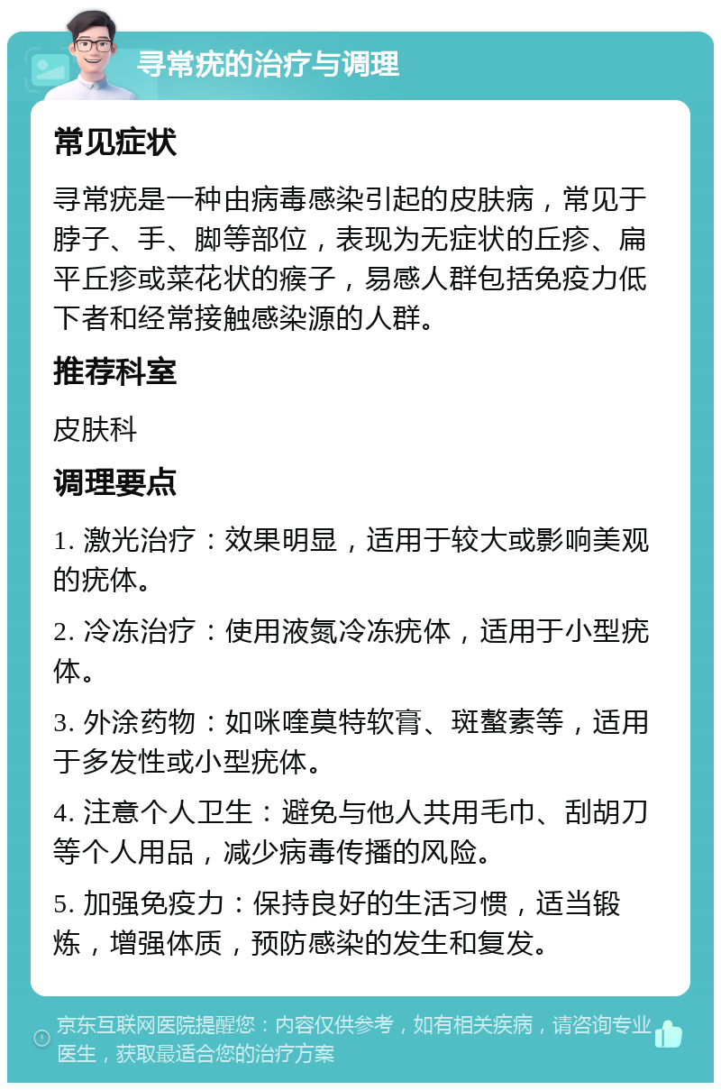 寻常疣的治疗与调理 常见症状 寻常疣是一种由病毒感染引起的皮肤病，常见于脖子、手、脚等部位，表现为无症状的丘疹、扁平丘疹或菜花状的瘊子，易感人群包括免疫力低下者和经常接触感染源的人群。 推荐科室 皮肤科 调理要点 1. 激光治疗：效果明显，适用于较大或影响美观的疣体。 2. 冷冻治疗：使用液氮冷冻疣体，适用于小型疣体。 3. 外涂药物：如咪喹莫特软膏、斑螯素等，适用于多发性或小型疣体。 4. 注意个人卫生：避免与他人共用毛巾、刮胡刀等个人用品，减少病毒传播的风险。 5. 加强免疫力：保持良好的生活习惯，适当锻炼，增强体质，预防感染的发生和复发。