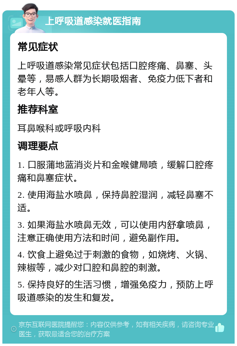 上呼吸道感染就医指南 常见症状 上呼吸道感染常见症状包括口腔疼痛、鼻塞、头晕等，易感人群为长期吸烟者、免疫力低下者和老年人等。 推荐科室 耳鼻喉科或呼吸内科 调理要点 1. 口服蒲地蓝消炎片和金喉健局喷，缓解口腔疼痛和鼻塞症状。 2. 使用海盐水喷鼻，保持鼻腔湿润，减轻鼻塞不适。 3. 如果海盐水喷鼻无效，可以使用内舒拿喷鼻，注意正确使用方法和时间，避免副作用。 4. 饮食上避免过于刺激的食物，如烧烤、火锅、辣椒等，减少对口腔和鼻腔的刺激。 5. 保持良好的生活习惯，增强免疫力，预防上呼吸道感染的发生和复发。