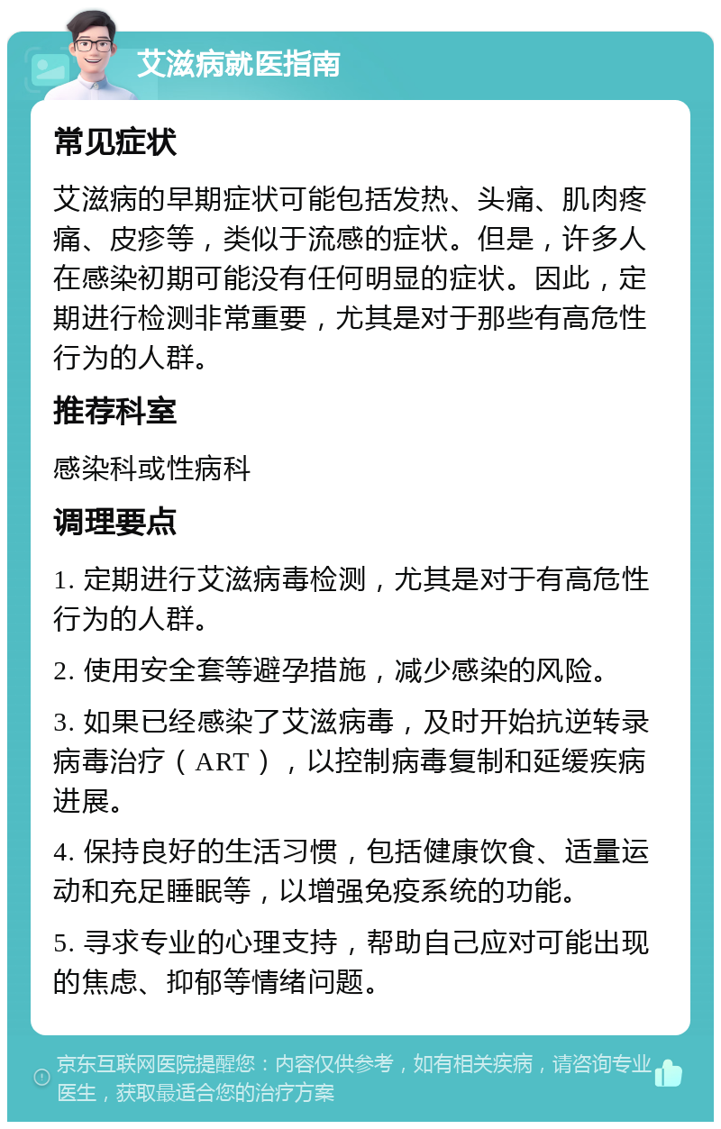 艾滋病就医指南 常见症状 艾滋病的早期症状可能包括发热、头痛、肌肉疼痛、皮疹等，类似于流感的症状。但是，许多人在感染初期可能没有任何明显的症状。因此，定期进行检测非常重要，尤其是对于那些有高危性行为的人群。 推荐科室 感染科或性病科 调理要点 1. 定期进行艾滋病毒检测，尤其是对于有高危性行为的人群。 2. 使用安全套等避孕措施，减少感染的风险。 3. 如果已经感染了艾滋病毒，及时开始抗逆转录病毒治疗（ART），以控制病毒复制和延缓疾病进展。 4. 保持良好的生活习惯，包括健康饮食、适量运动和充足睡眠等，以增强免疫系统的功能。 5. 寻求专业的心理支持，帮助自己应对可能出现的焦虑、抑郁等情绪问题。