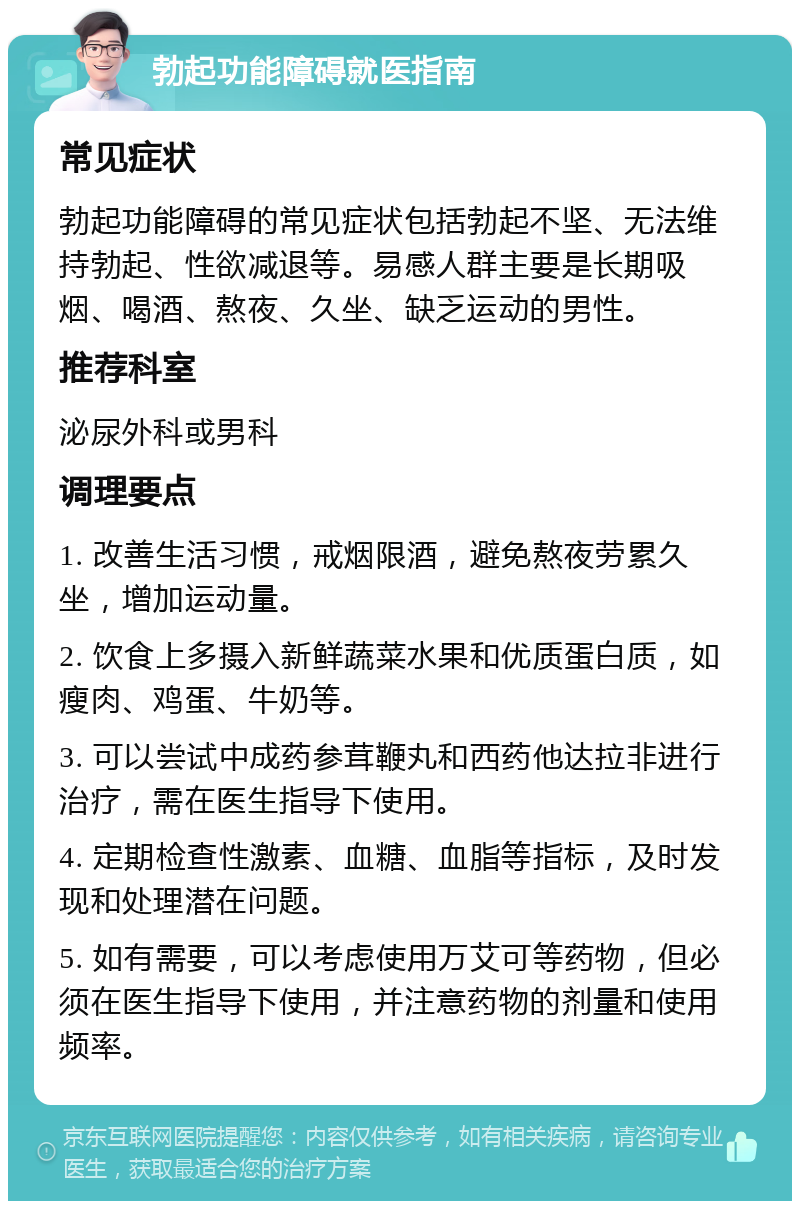 勃起功能障碍就医指南 常见症状 勃起功能障碍的常见症状包括勃起不坚、无法维持勃起、性欲减退等。易感人群主要是长期吸烟、喝酒、熬夜、久坐、缺乏运动的男性。 推荐科室 泌尿外科或男科 调理要点 1. 改善生活习惯，戒烟限酒，避免熬夜劳累久坐，增加运动量。 2. 饮食上多摄入新鲜蔬菜水果和优质蛋白质，如瘦肉、鸡蛋、牛奶等。 3. 可以尝试中成药参茸鞭丸和西药他达拉非进行治疗，需在医生指导下使用。 4. 定期检查性激素、血糖、血脂等指标，及时发现和处理潜在问题。 5. 如有需要，可以考虑使用万艾可等药物，但必须在医生指导下使用，并注意药物的剂量和使用频率。