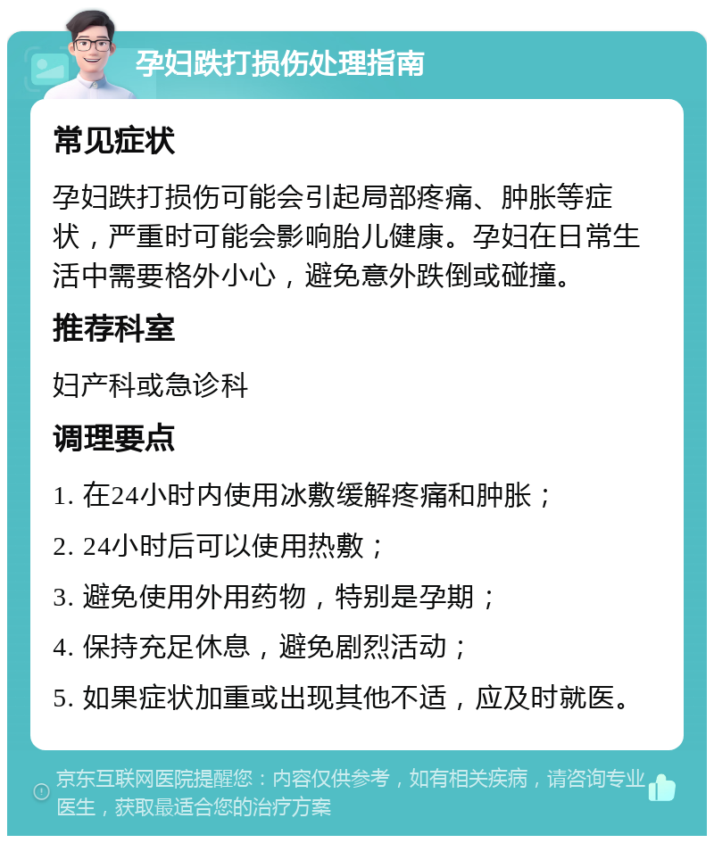 孕妇跌打损伤处理指南 常见症状 孕妇跌打损伤可能会引起局部疼痛、肿胀等症状，严重时可能会影响胎儿健康。孕妇在日常生活中需要格外小心，避免意外跌倒或碰撞。 推荐科室 妇产科或急诊科 调理要点 1. 在24小时内使用冰敷缓解疼痛和肿胀； 2. 24小时后可以使用热敷； 3. 避免使用外用药物，特别是孕期； 4. 保持充足休息，避免剧烈活动； 5. 如果症状加重或出现其他不适，应及时就医。