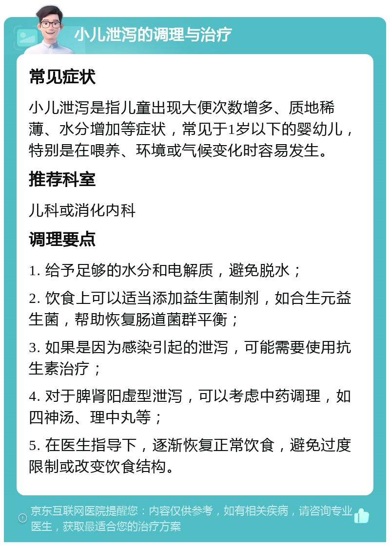 小儿泄泻的调理与治疗 常见症状 小儿泄泻是指儿童出现大便次数增多、质地稀薄、水分增加等症状，常见于1岁以下的婴幼儿，特别是在喂养、环境或气候变化时容易发生。 推荐科室 儿科或消化内科 调理要点 1. 给予足够的水分和电解质，避免脱水； 2. 饮食上可以适当添加益生菌制剂，如合生元益生菌，帮助恢复肠道菌群平衡； 3. 如果是因为感染引起的泄泻，可能需要使用抗生素治疗； 4. 对于脾肾阳虚型泄泻，可以考虑中药调理，如四神汤、理中丸等； 5. 在医生指导下，逐渐恢复正常饮食，避免过度限制或改变饮食结构。