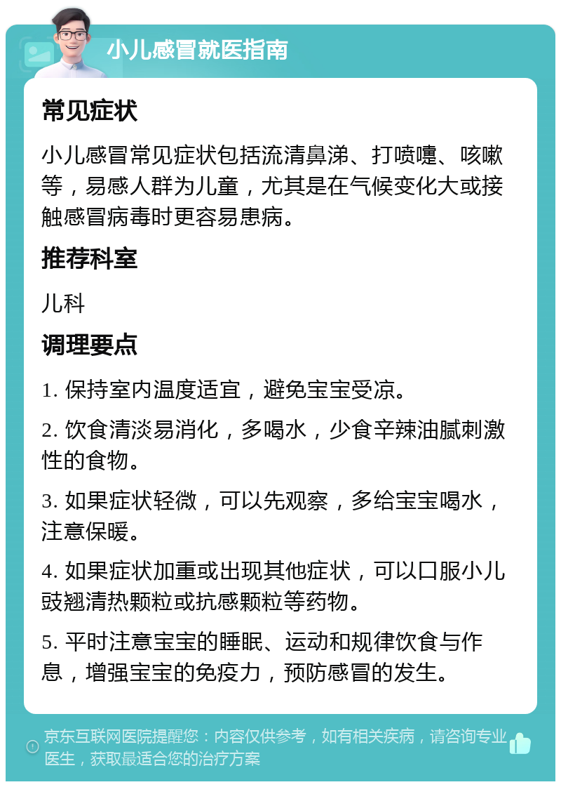 小儿感冒就医指南 常见症状 小儿感冒常见症状包括流清鼻涕、打喷嚏、咳嗽等，易感人群为儿童，尤其是在气候变化大或接触感冒病毒时更容易患病。 推荐科室 儿科 调理要点 1. 保持室内温度适宜，避免宝宝受凉。 2. 饮食清淡易消化，多喝水，少食辛辣油腻刺激性的食物。 3. 如果症状轻微，可以先观察，多给宝宝喝水，注意保暖。 4. 如果症状加重或出现其他症状，可以口服小儿豉翘清热颗粒或抗感颗粒等药物。 5. 平时注意宝宝的睡眠、运动和规律饮食与作息，增强宝宝的免疫力，预防感冒的发生。