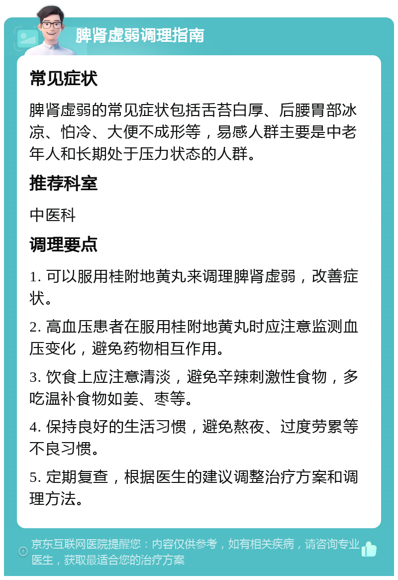 脾肾虚弱调理指南 常见症状 脾肾虚弱的常见症状包括舌苔白厚、后腰胃部冰凉、怕冷、大便不成形等，易感人群主要是中老年人和长期处于压力状态的人群。 推荐科室 中医科 调理要点 1. 可以服用桂附地黄丸来调理脾肾虚弱，改善症状。 2. 高血压患者在服用桂附地黄丸时应注意监测血压变化，避免药物相互作用。 3. 饮食上应注意清淡，避免辛辣刺激性食物，多吃温补食物如姜、枣等。 4. 保持良好的生活习惯，避免熬夜、过度劳累等不良习惯。 5. 定期复查，根据医生的建议调整治疗方案和调理方法。