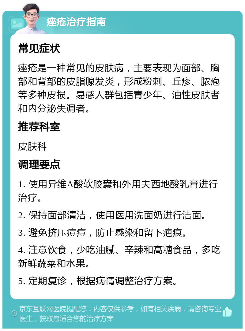 痤疮治疗指南 常见症状 痤疮是一种常见的皮肤病，主要表现为面部、胸部和背部的皮脂腺发炎，形成粉刺、丘疹、脓疱等多种皮损。易感人群包括青少年、油性皮肤者和内分泌失调者。 推荐科室 皮肤科 调理要点 1. 使用异维A酸软胶囊和外用夫西地酸乳膏进行治疗。 2. 保持面部清洁，使用医用洗面奶进行洁面。 3. 避免挤压痘痘，防止感染和留下疤痕。 4. 注意饮食，少吃油腻、辛辣和高糖食品，多吃新鲜蔬菜和水果。 5. 定期复诊，根据病情调整治疗方案。