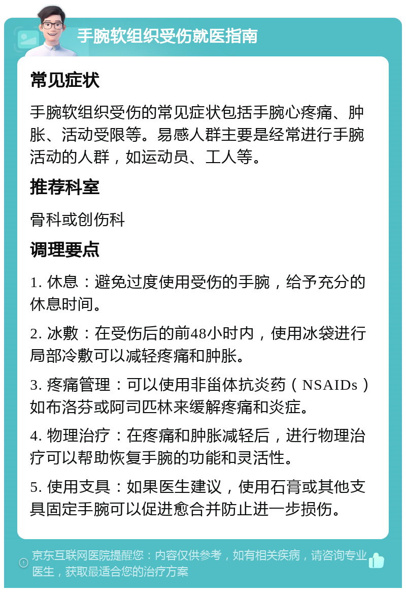 手腕软组织受伤就医指南 常见症状 手腕软组织受伤的常见症状包括手腕心疼痛、肿胀、活动受限等。易感人群主要是经常进行手腕活动的人群，如运动员、工人等。 推荐科室 骨科或创伤科 调理要点 1. 休息：避免过度使用受伤的手腕，给予充分的休息时间。 2. 冰敷：在受伤后的前48小时内，使用冰袋进行局部冷敷可以减轻疼痛和肿胀。 3. 疼痛管理：可以使用非甾体抗炎药（NSAIDs）如布洛芬或阿司匹林来缓解疼痛和炎症。 4. 物理治疗：在疼痛和肿胀减轻后，进行物理治疗可以帮助恢复手腕的功能和灵活性。 5. 使用支具：如果医生建议，使用石膏或其他支具固定手腕可以促进愈合并防止进一步损伤。