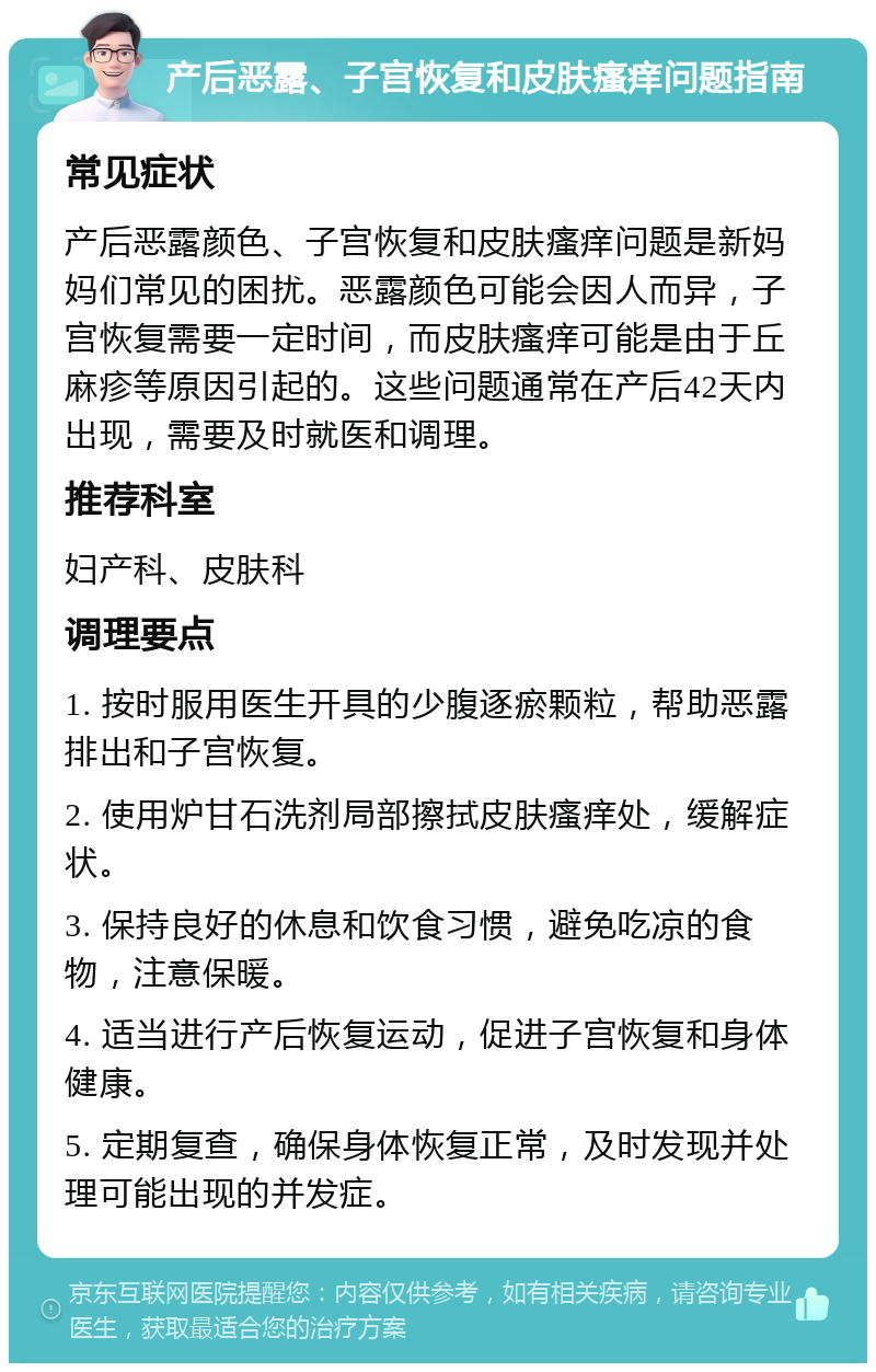 产后恶露、子宫恢复和皮肤瘙痒问题指南 常见症状 产后恶露颜色、子宫恢复和皮肤瘙痒问题是新妈妈们常见的困扰。恶露颜色可能会因人而异，子宫恢复需要一定时间，而皮肤瘙痒可能是由于丘麻疹等原因引起的。这些问题通常在产后42天内出现，需要及时就医和调理。 推荐科室 妇产科、皮肤科 调理要点 1. 按时服用医生开具的少腹逐瘀颗粒，帮助恶露排出和子宫恢复。 2. 使用炉甘石洗剂局部擦拭皮肤瘙痒处，缓解症状。 3. 保持良好的休息和饮食习惯，避免吃凉的食物，注意保暖。 4. 适当进行产后恢复运动，促进子宫恢复和身体健康。 5. 定期复查，确保身体恢复正常，及时发现并处理可能出现的并发症。