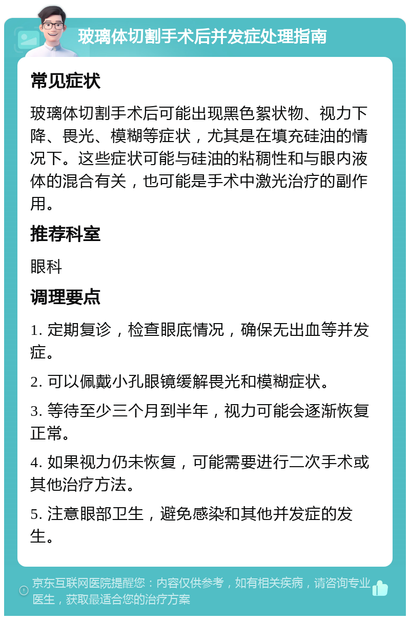 玻璃体切割手术后并发症处理指南 常见症状 玻璃体切割手术后可能出现黑色絮状物、视力下降、畏光、模糊等症状，尤其是在填充硅油的情况下。这些症状可能与硅油的粘稠性和与眼内液体的混合有关，也可能是手术中激光治疗的副作用。 推荐科室 眼科 调理要点 1. 定期复诊，检查眼底情况，确保无出血等并发症。 2. 可以佩戴小孔眼镜缓解畏光和模糊症状。 3. 等待至少三个月到半年，视力可能会逐渐恢复正常。 4. 如果视力仍未恢复，可能需要进行二次手术或其他治疗方法。 5. 注意眼部卫生，避免感染和其他并发症的发生。