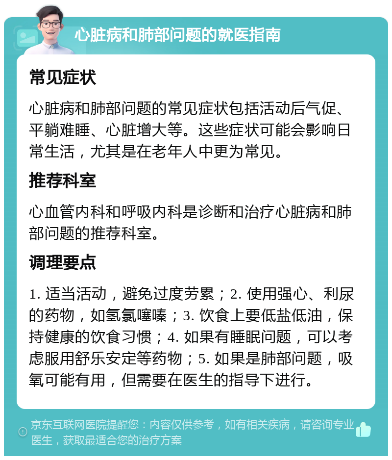 心脏病和肺部问题的就医指南 常见症状 心脏病和肺部问题的常见症状包括活动后气促、平躺难睡、心脏增大等。这些症状可能会影响日常生活，尤其是在老年人中更为常见。 推荐科室 心血管内科和呼吸内科是诊断和治疗心脏病和肺部问题的推荐科室。 调理要点 1. 适当活动，避免过度劳累；2. 使用强心、利尿的药物，如氢氯噻嗪；3. 饮食上要低盐低油，保持健康的饮食习惯；4. 如果有睡眠问题，可以考虑服用舒乐安定等药物；5. 如果是肺部问题，吸氧可能有用，但需要在医生的指导下进行。