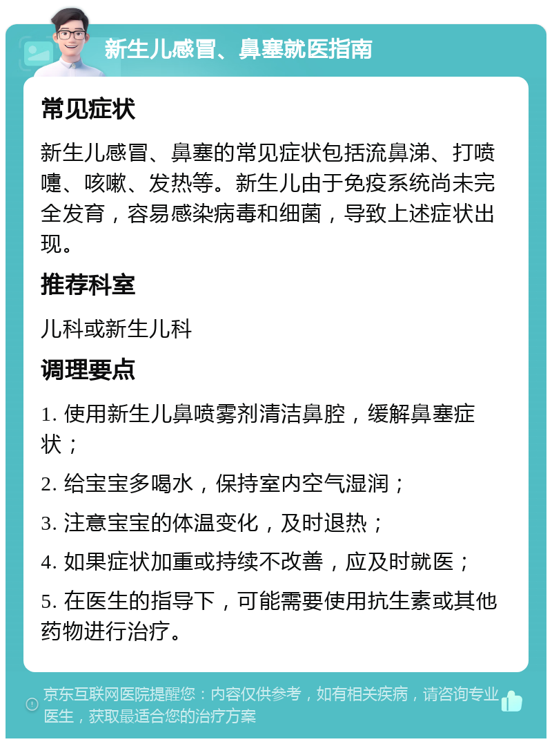 新生儿感冒、鼻塞就医指南 常见症状 新生儿感冒、鼻塞的常见症状包括流鼻涕、打喷嚏、咳嗽、发热等。新生儿由于免疫系统尚未完全发育，容易感染病毒和细菌，导致上述症状出现。 推荐科室 儿科或新生儿科 调理要点 1. 使用新生儿鼻喷雾剂清洁鼻腔，缓解鼻塞症状； 2. 给宝宝多喝水，保持室内空气湿润； 3. 注意宝宝的体温变化，及时退热； 4. 如果症状加重或持续不改善，应及时就医； 5. 在医生的指导下，可能需要使用抗生素或其他药物进行治疗。