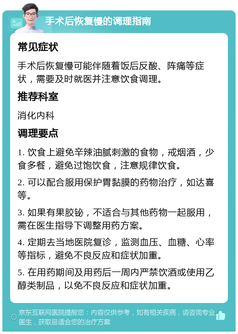 手术后恢复慢的调理指南 常见症状 手术后恢复慢可能伴随着饭后反酸、阵痛等症状，需要及时就医并注意饮食调理。 推荐科室 消化内科 调理要点 1. 饮食上避免辛辣油腻刺激的食物，戒烟酒，少食多餐，避免过饱饮食，注意规律饮食。 2. 可以配合服用保护胃黏膜的药物治疗，如达喜等。 3. 如果有果胶铋，不适合与其他药物一起服用，需在医生指导下调整用药方案。 4. 定期去当地医院复诊，监测血压、血糖、心率等指标，避免不良反应和症状加重。 5. 在用药期间及用药后一周内严禁饮酒或使用乙醇类制品，以免不良反应和症状加重。