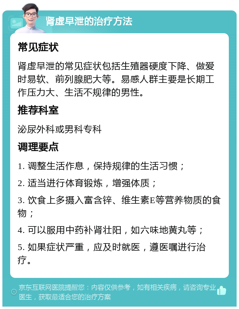 肾虚早泄的治疗方法 常见症状 肾虚早泄的常见症状包括生殖器硬度下降、做爱时易软、前列腺肥大等。易感人群主要是长期工作压力大、生活不规律的男性。 推荐科室 泌尿外科或男科专科 调理要点 1. 调整生活作息，保持规律的生活习惯； 2. 适当进行体育锻炼，增强体质； 3. 饮食上多摄入富含锌、维生素E等营养物质的食物； 4. 可以服用中药补肾壮阳，如六味地黄丸等； 5. 如果症状严重，应及时就医，遵医嘱进行治疗。