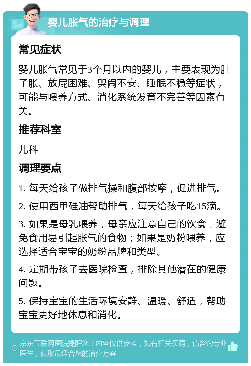 婴儿胀气的治疗与调理 常见症状 婴儿胀气常见于3个月以内的婴儿，主要表现为肚子胀、放屁困难、哭闹不安、睡眠不稳等症状，可能与喂养方式、消化系统发育不完善等因素有关。 推荐科室 儿科 调理要点 1. 每天给孩子做排气操和腹部按摩，促进排气。 2. 使用西甲硅油帮助排气，每天给孩子吃15滴。 3. 如果是母乳喂养，母亲应注意自己的饮食，避免食用易引起胀气的食物；如果是奶粉喂养，应选择适合宝宝的奶粉品牌和类型。 4. 定期带孩子去医院检查，排除其他潜在的健康问题。 5. 保持宝宝的生活环境安静、温暖、舒适，帮助宝宝更好地休息和消化。