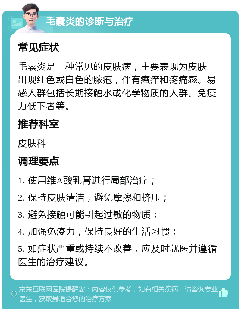 毛囊炎的诊断与治疗 常见症状 毛囊炎是一种常见的皮肤病，主要表现为皮肤上出现红色或白色的脓疱，伴有瘙痒和疼痛感。易感人群包括长期接触水或化学物质的人群、免疫力低下者等。 推荐科室 皮肤科 调理要点 1. 使用维A酸乳膏进行局部治疗； 2. 保持皮肤清洁，避免摩擦和挤压； 3. 避免接触可能引起过敏的物质； 4. 加强免疫力，保持良好的生活习惯； 5. 如症状严重或持续不改善，应及时就医并遵循医生的治疗建议。