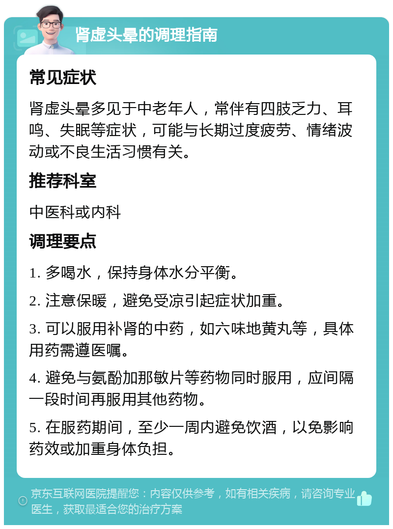 肾虚头晕的调理指南 常见症状 肾虚头晕多见于中老年人，常伴有四肢乏力、耳鸣、失眠等症状，可能与长期过度疲劳、情绪波动或不良生活习惯有关。 推荐科室 中医科或内科 调理要点 1. 多喝水，保持身体水分平衡。 2. 注意保暖，避免受凉引起症状加重。 3. 可以服用补肾的中药，如六味地黄丸等，具体用药需遵医嘱。 4. 避免与氨酚加那敏片等药物同时服用，应间隔一段时间再服用其他药物。 5. 在服药期间，至少一周内避免饮酒，以免影响药效或加重身体负担。