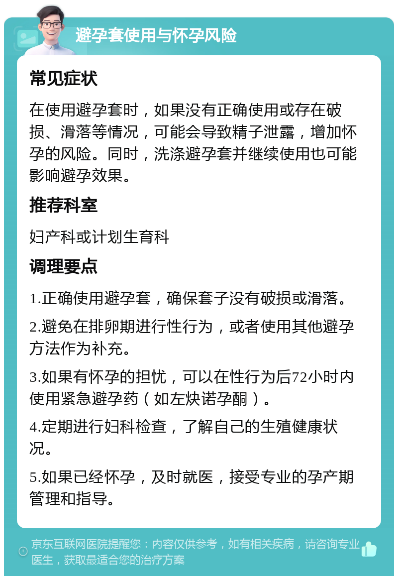 避孕套使用与怀孕风险 常见症状 在使用避孕套时，如果没有正确使用或存在破损、滑落等情况，可能会导致精子泄露，增加怀孕的风险。同时，洗涤避孕套并继续使用也可能影响避孕效果。 推荐科室 妇产科或计划生育科 调理要点 1.正确使用避孕套，确保套子没有破损或滑落。 2.避免在排卵期进行性行为，或者使用其他避孕方法作为补充。 3.如果有怀孕的担忧，可以在性行为后72小时内使用紧急避孕药（如左炔诺孕酮）。 4.定期进行妇科检查，了解自己的生殖健康状况。 5.如果已经怀孕，及时就医，接受专业的孕产期管理和指导。