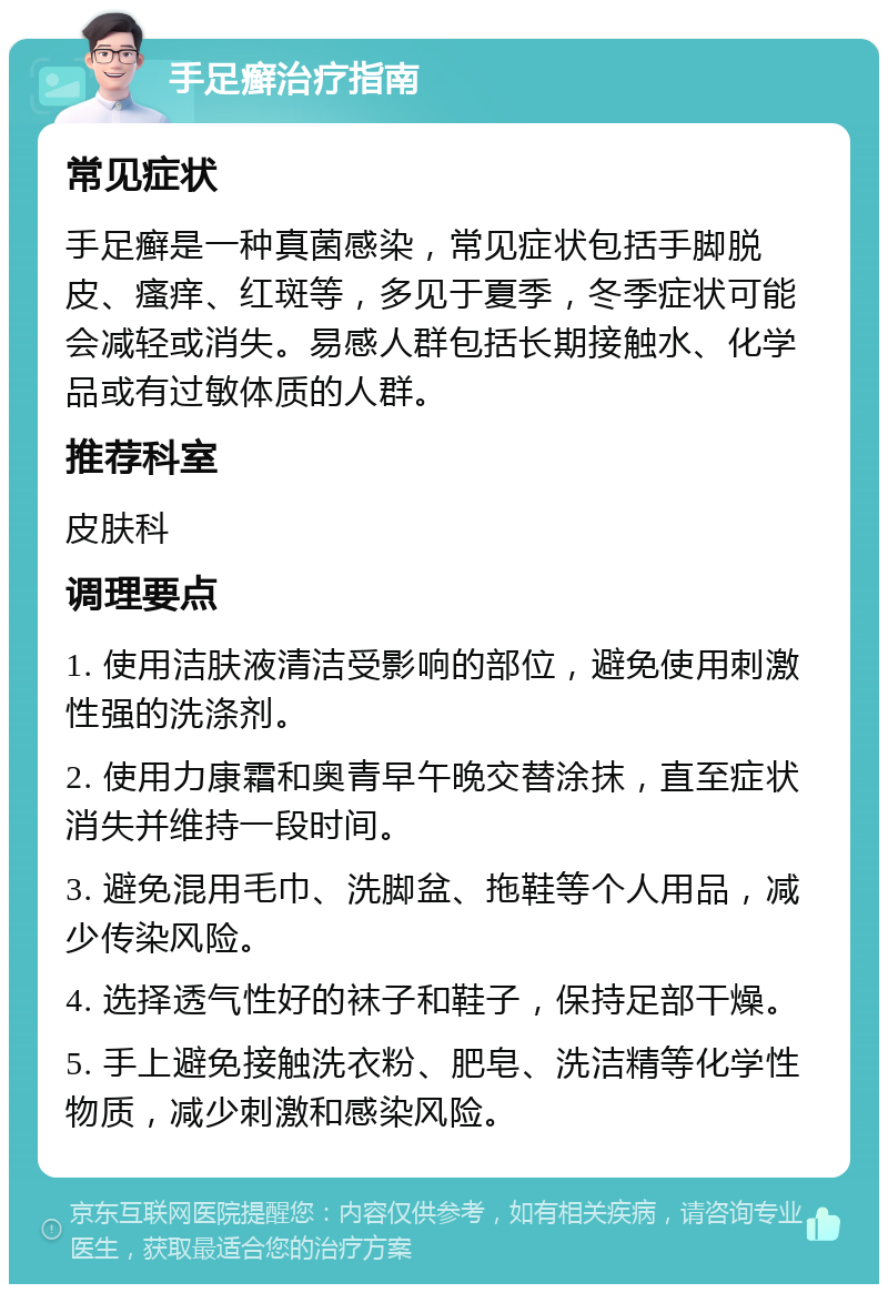 手足癣治疗指南 常见症状 手足癣是一种真菌感染，常见症状包括手脚脱皮、瘙痒、红斑等，多见于夏季，冬季症状可能会减轻或消失。易感人群包括长期接触水、化学品或有过敏体质的人群。 推荐科室 皮肤科 调理要点 1. 使用洁肤液清洁受影响的部位，避免使用刺激性强的洗涤剂。 2. 使用力康霜和奥青早午晚交替涂抹，直至症状消失并维持一段时间。 3. 避免混用毛巾、洗脚盆、拖鞋等个人用品，减少传染风险。 4. 选择透气性好的袜子和鞋子，保持足部干燥。 5. 手上避免接触洗衣粉、肥皂、洗洁精等化学性物质，减少刺激和感染风险。