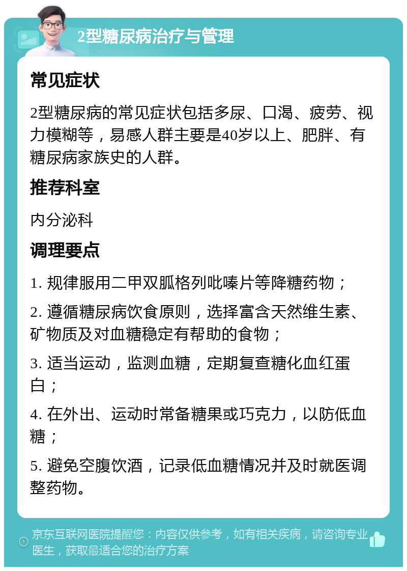 2型糖尿病治疗与管理 常见症状 2型糖尿病的常见症状包括多尿、口渴、疲劳、视力模糊等，易感人群主要是40岁以上、肥胖、有糖尿病家族史的人群。 推荐科室 内分泌科 调理要点 1. 规律服用二甲双胍格列吡嗪片等降糖药物； 2. 遵循糖尿病饮食原则，选择富含天然维生素、矿物质及对血糖稳定有帮助的食物； 3. 适当运动，监测血糖，定期复查糖化血红蛋白； 4. 在外出、运动时常备糖果或巧克力，以防低血糖； 5. 避免空腹饮酒，记录低血糖情况并及时就医调整药物。