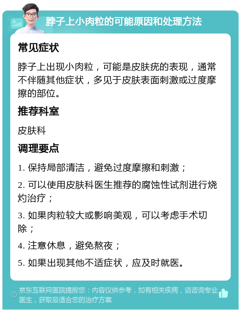 脖子上小肉粒的可能原因和处理方法 常见症状 脖子上出现小肉粒，可能是皮肤疣的表现，通常不伴随其他症状，多见于皮肤表面刺激或过度摩擦的部位。 推荐科室 皮肤科 调理要点 1. 保持局部清洁，避免过度摩擦和刺激； 2. 可以使用皮肤科医生推荐的腐蚀性试剂进行烧灼治疗； 3. 如果肉粒较大或影响美观，可以考虑手术切除； 4. 注意休息，避免熬夜； 5. 如果出现其他不适症状，应及时就医。