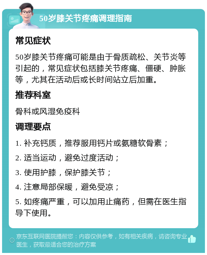 50岁膝关节疼痛调理指南 常见症状 50岁膝关节疼痛可能是由于骨质疏松、关节炎等引起的，常见症状包括膝关节疼痛、僵硬、肿胀等，尤其在活动后或长时间站立后加重。 推荐科室 骨科或风湿免疫科 调理要点 1. 补充钙质，推荐服用钙片或氨糖软骨素； 2. 适当运动，避免过度活动； 3. 使用护膝，保护膝关节； 4. 注意局部保暖，避免受凉； 5. 如疼痛严重，可以加用止痛药，但需在医生指导下使用。