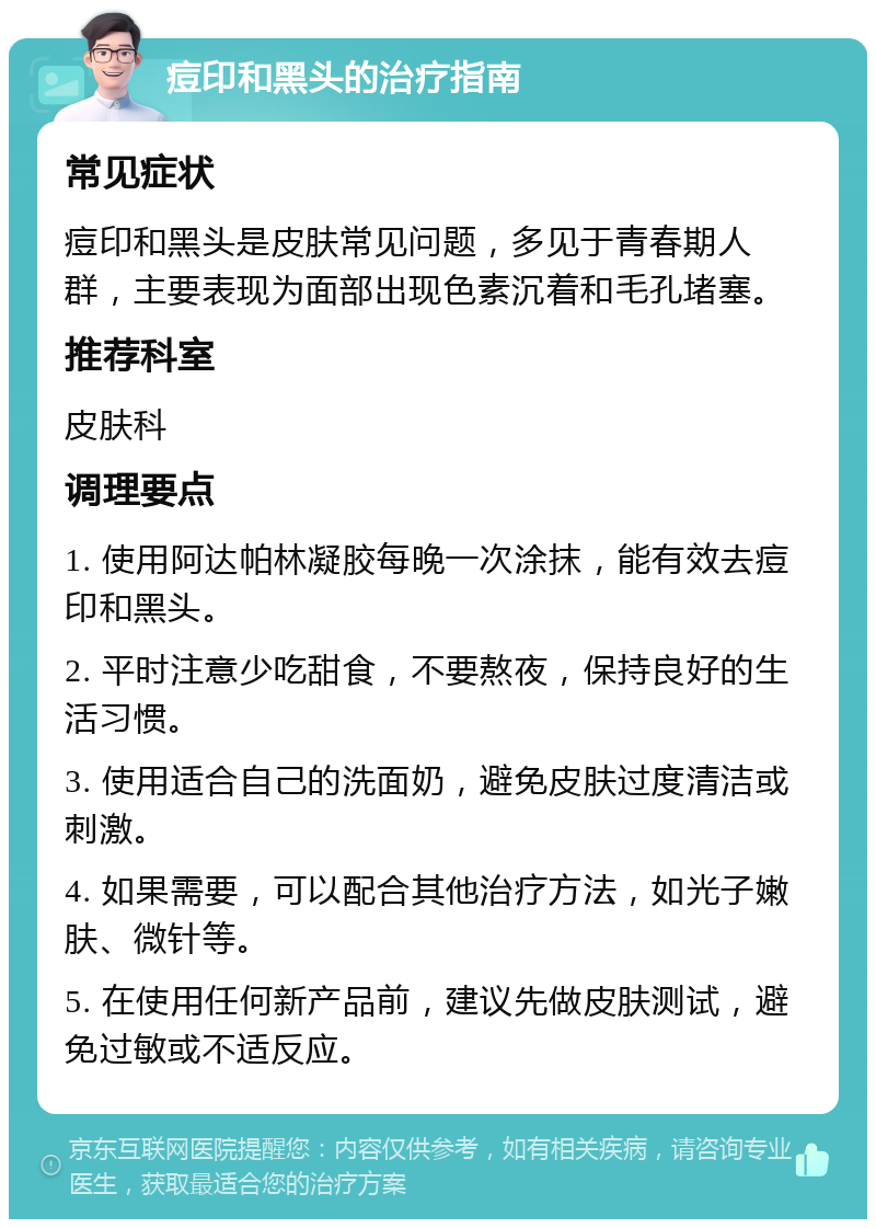 痘印和黑头的治疗指南 常见症状 痘印和黑头是皮肤常见问题，多见于青春期人群，主要表现为面部出现色素沉着和毛孔堵塞。 推荐科室 皮肤科 调理要点 1. 使用阿达帕林凝胶每晚一次涂抹，能有效去痘印和黑头。 2. 平时注意少吃甜食，不要熬夜，保持良好的生活习惯。 3. 使用适合自己的洗面奶，避免皮肤过度清洁或刺激。 4. 如果需要，可以配合其他治疗方法，如光子嫩肤、微针等。 5. 在使用任何新产品前，建议先做皮肤测试，避免过敏或不适反应。