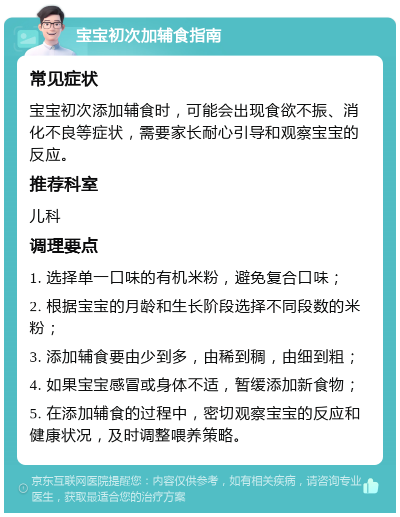 宝宝初次加辅食指南 常见症状 宝宝初次添加辅食时，可能会出现食欲不振、消化不良等症状，需要家长耐心引导和观察宝宝的反应。 推荐科室 儿科 调理要点 1. 选择单一口味的有机米粉，避免复合口味； 2. 根据宝宝的月龄和生长阶段选择不同段数的米粉； 3. 添加辅食要由少到多，由稀到稠，由细到粗； 4. 如果宝宝感冒或身体不适，暂缓添加新食物； 5. 在添加辅食的过程中，密切观察宝宝的反应和健康状况，及时调整喂养策略。