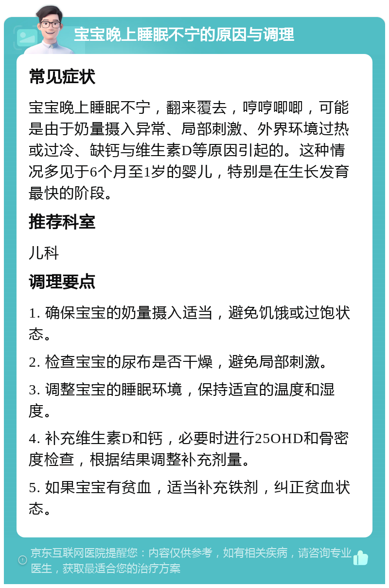 宝宝晚上睡眠不宁的原因与调理 常见症状 宝宝晚上睡眠不宁，翻来覆去，哼哼唧唧，可能是由于奶量摄入异常、局部刺激、外界环境过热或过冷、缺钙与维生素D等原因引起的。这种情况多见于6个月至1岁的婴儿，特别是在生长发育最快的阶段。 推荐科室 儿科 调理要点 1. 确保宝宝的奶量摄入适当，避免饥饿或过饱状态。 2. 检查宝宝的尿布是否干燥，避免局部刺激。 3. 调整宝宝的睡眠环境，保持适宜的温度和湿度。 4. 补充维生素D和钙，必要时进行25OHD和骨密度检查，根据结果调整补充剂量。 5. 如果宝宝有贫血，适当补充铁剂，纠正贫血状态。