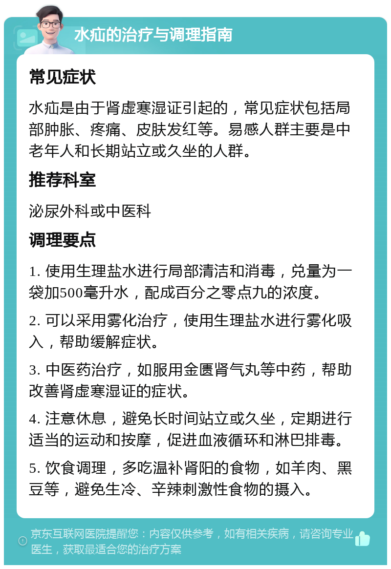 水疝的治疗与调理指南 常见症状 水疝是由于肾虚寒湿证引起的，常见症状包括局部肿胀、疼痛、皮肤发红等。易感人群主要是中老年人和长期站立或久坐的人群。 推荐科室 泌尿外科或中医科 调理要点 1. 使用生理盐水进行局部清洁和消毒，兑量为一袋加500毫升水，配成百分之零点九的浓度。 2. 可以采用雾化治疗，使用生理盐水进行雾化吸入，帮助缓解症状。 3. 中医药治疗，如服用金匮肾气丸等中药，帮助改善肾虚寒湿证的症状。 4. 注意休息，避免长时间站立或久坐，定期进行适当的运动和按摩，促进血液循环和淋巴排毒。 5. 饮食调理，多吃温补肾阳的食物，如羊肉、黑豆等，避免生冷、辛辣刺激性食物的摄入。