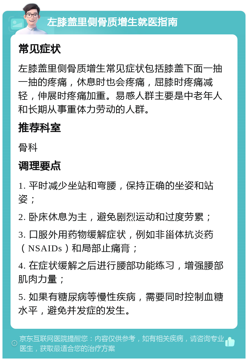 左膝盖里侧骨质增生就医指南 常见症状 左膝盖里侧骨质增生常见症状包括膝盖下面一抽一抽的疼痛，休息时也会疼痛，屈膝时疼痛减轻，伸展时疼痛加重。易感人群主要是中老年人和长期从事重体力劳动的人群。 推荐科室 骨科 调理要点 1. 平时减少坐站和弯腰，保持正确的坐姿和站姿； 2. 卧床休息为主，避免剧烈运动和过度劳累； 3. 口服外用药物缓解症状，例如非甾体抗炎药（NSAIDs）和局部止痛膏； 4. 在症状缓解之后进行腰部功能练习，增强腰部肌肉力量； 5. 如果有糖尿病等慢性疾病，需要同时控制血糖水平，避免并发症的发生。