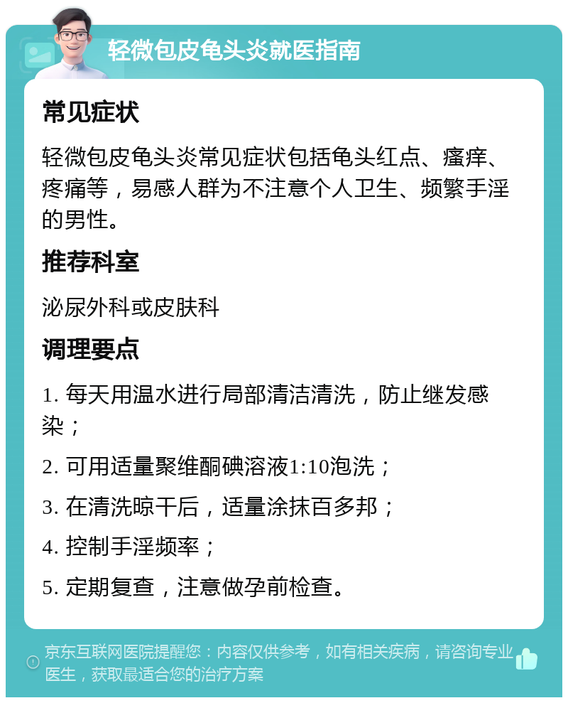 轻微包皮龟头炎就医指南 常见症状 轻微包皮龟头炎常见症状包括龟头红点、瘙痒、疼痛等，易感人群为不注意个人卫生、频繁手淫的男性。 推荐科室 泌尿外科或皮肤科 调理要点 1. 每天用温水进行局部清洁清洗，防止继发感染； 2. 可用适量聚维酮碘溶液1:10泡洗； 3. 在清洗晾干后，适量涂抹百多邦； 4. 控制手淫频率； 5. 定期复查，注意做孕前检查。