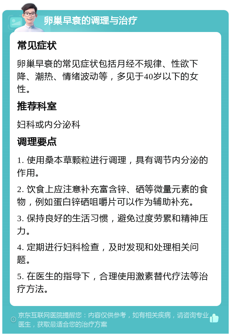 卵巢早衰的调理与治疗 常见症状 卵巢早衰的常见症状包括月经不规律、性欲下降、潮热、情绪波动等，多见于40岁以下的女性。 推荐科室 妇科或内分泌科 调理要点 1. 使用桑本草颗粒进行调理，具有调节内分泌的作用。 2. 饮食上应注意补充富含锌、硒等微量元素的食物，例如蛋白锌硒咀嚼片可以作为辅助补充。 3. 保持良好的生活习惯，避免过度劳累和精神压力。 4. 定期进行妇科检查，及时发现和处理相关问题。 5. 在医生的指导下，合理使用激素替代疗法等治疗方法。