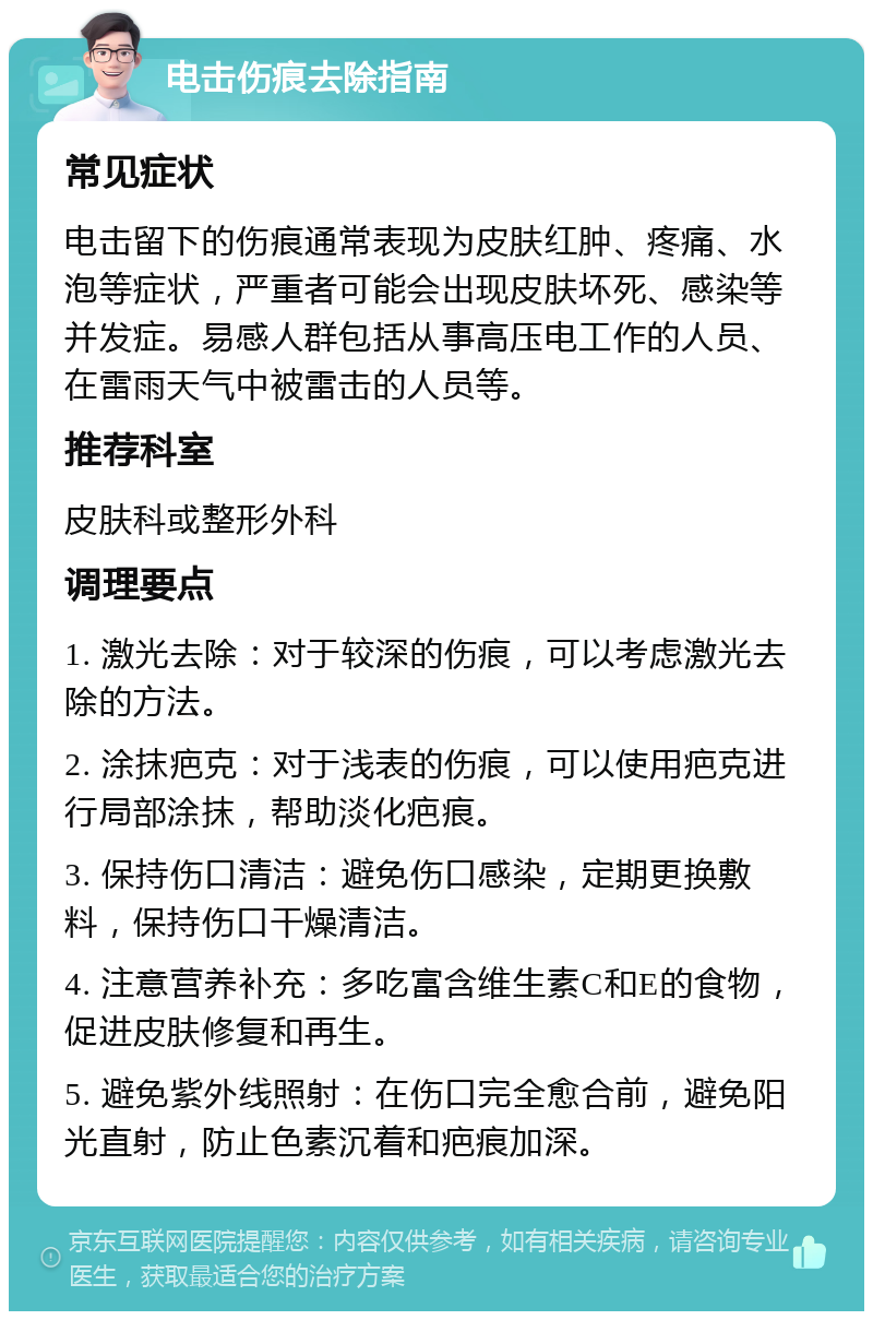 电击伤痕去除指南 常见症状 电击留下的伤痕通常表现为皮肤红肿、疼痛、水泡等症状，严重者可能会出现皮肤坏死、感染等并发症。易感人群包括从事高压电工作的人员、在雷雨天气中被雷击的人员等。 推荐科室 皮肤科或整形外科 调理要点 1. 激光去除：对于较深的伤痕，可以考虑激光去除的方法。 2. 涂抹疤克：对于浅表的伤痕，可以使用疤克进行局部涂抹，帮助淡化疤痕。 3. 保持伤口清洁：避免伤口感染，定期更换敷料，保持伤口干燥清洁。 4. 注意营养补充：多吃富含维生素C和E的食物，促进皮肤修复和再生。 5. 避免紫外线照射：在伤口完全愈合前，避免阳光直射，防止色素沉着和疤痕加深。