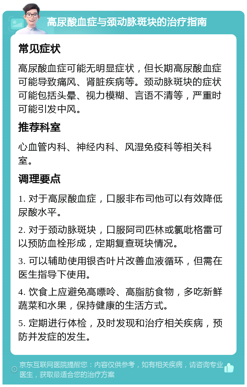 高尿酸血症与颈动脉斑块的治疗指南 常见症状 高尿酸血症可能无明显症状，但长期高尿酸血症可能导致痛风、肾脏疾病等。颈动脉斑块的症状可能包括头晕、视力模糊、言语不清等，严重时可能引发中风。 推荐科室 心血管内科、神经内科、风湿免疫科等相关科室。 调理要点 1. 对于高尿酸血症，口服非布司他可以有效降低尿酸水平。 2. 对于颈动脉斑块，口服阿司匹林或氯吡格雷可以预防血栓形成，定期复查斑块情况。 3. 可以辅助使用银杏叶片改善血液循环，但需在医生指导下使用。 4. 饮食上应避免高嘌呤、高脂肪食物，多吃新鲜蔬菜和水果，保持健康的生活方式。 5. 定期进行体检，及时发现和治疗相关疾病，预防并发症的发生。