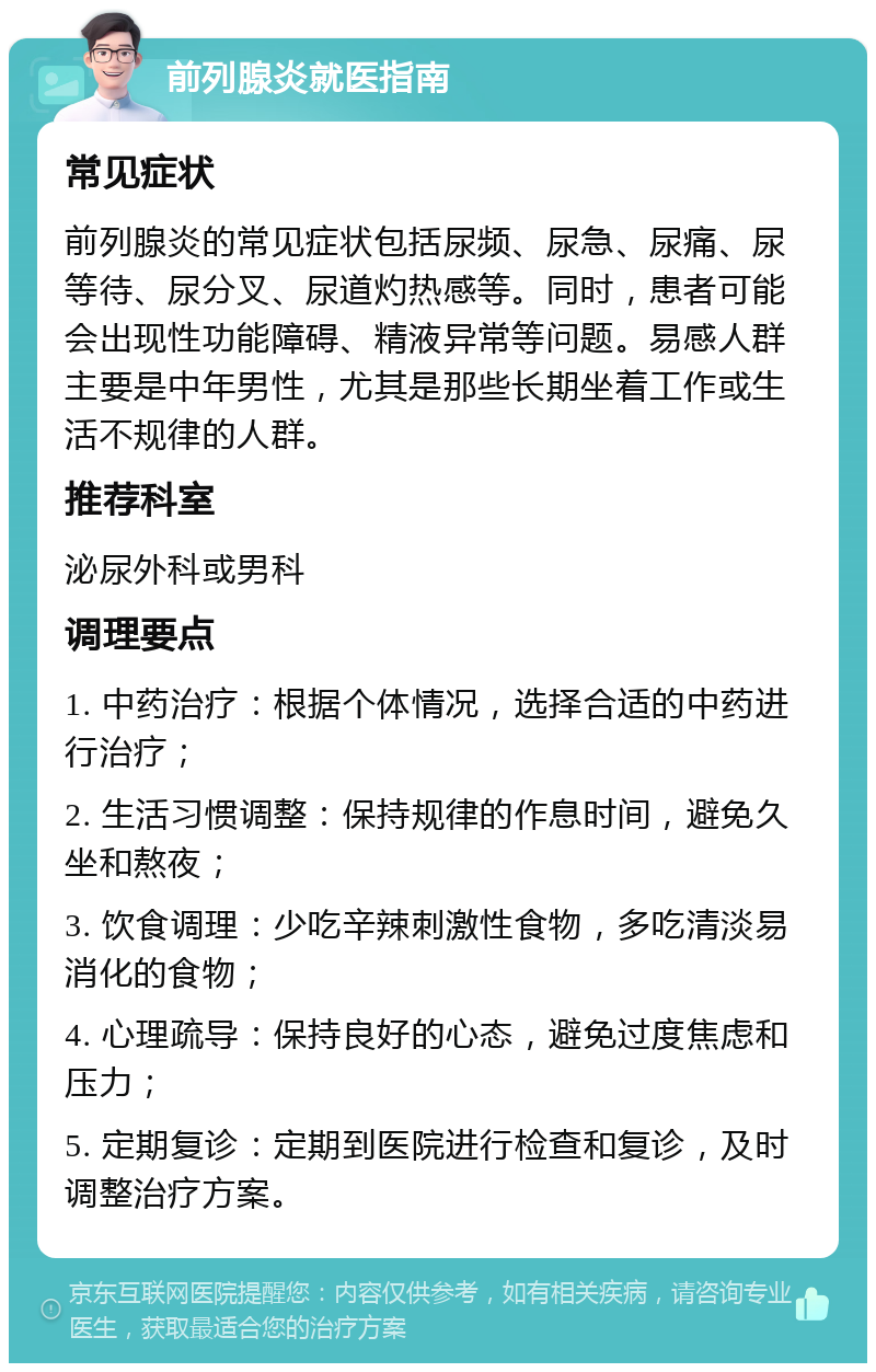 前列腺炎就医指南 常见症状 前列腺炎的常见症状包括尿频、尿急、尿痛、尿等待、尿分叉、尿道灼热感等。同时，患者可能会出现性功能障碍、精液异常等问题。易感人群主要是中年男性，尤其是那些长期坐着工作或生活不规律的人群。 推荐科室 泌尿外科或男科 调理要点 1. 中药治疗：根据个体情况，选择合适的中药进行治疗； 2. 生活习惯调整：保持规律的作息时间，避免久坐和熬夜； 3. 饮食调理：少吃辛辣刺激性食物，多吃清淡易消化的食物； 4. 心理疏导：保持良好的心态，避免过度焦虑和压力； 5. 定期复诊：定期到医院进行检查和复诊，及时调整治疗方案。