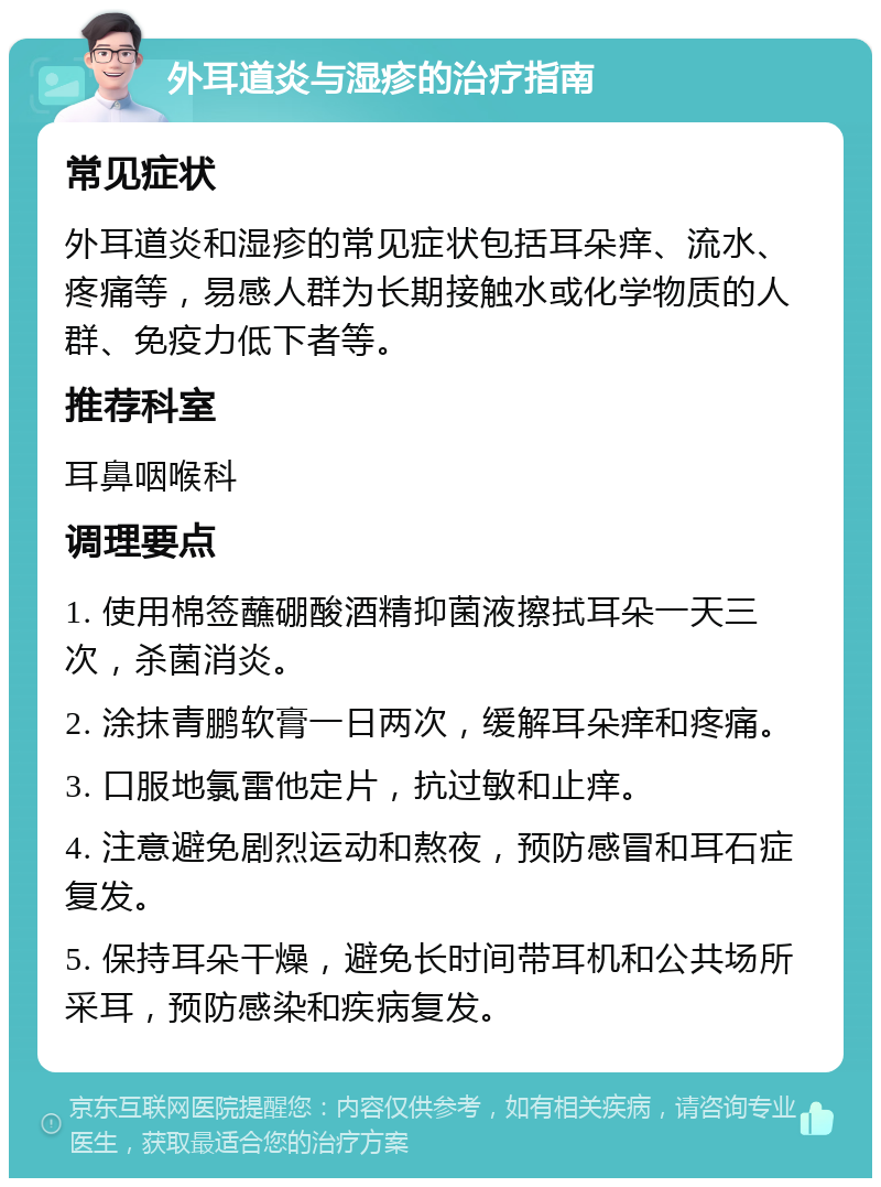 外耳道炎与湿疹的治疗指南 常见症状 外耳道炎和湿疹的常见症状包括耳朵痒、流水、疼痛等，易感人群为长期接触水或化学物质的人群、免疫力低下者等。 推荐科室 耳鼻咽喉科 调理要点 1. 使用棉签蘸硼酸酒精抑菌液擦拭耳朵一天三次，杀菌消炎。 2. 涂抹青鹏软膏一日两次，缓解耳朵痒和疼痛。 3. 口服地氯雷他定片，抗过敏和止痒。 4. 注意避免剧烈运动和熬夜，预防感冒和耳石症复发。 5. 保持耳朵干燥，避免长时间带耳机和公共场所采耳，预防感染和疾病复发。