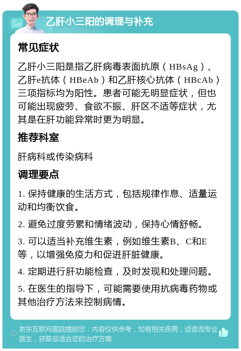 乙肝小三阳的调理与补充 常见症状 乙肝小三阳是指乙肝病毒表面抗原（HBsAg）、乙肝e抗体（HBeAb）和乙肝核心抗体（HBcAb）三项指标均为阳性。患者可能无明显症状，但也可能出现疲劳、食欲不振、肝区不适等症状，尤其是在肝功能异常时更为明显。 推荐科室 肝病科或传染病科 调理要点 1. 保持健康的生活方式，包括规律作息、适量运动和均衡饮食。 2. 避免过度劳累和情绪波动，保持心情舒畅。 3. 可以适当补充维生素，例如维生素B、C和E等，以增强免疫力和促进肝脏健康。 4. 定期进行肝功能检查，及时发现和处理问题。 5. 在医生的指导下，可能需要使用抗病毒药物或其他治疗方法来控制病情。