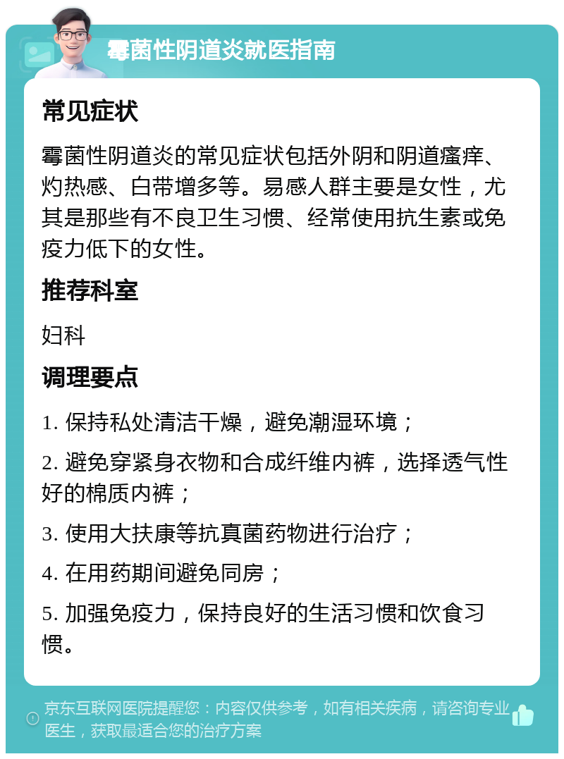 霉菌性阴道炎就医指南 常见症状 霉菌性阴道炎的常见症状包括外阴和阴道瘙痒、灼热感、白带增多等。易感人群主要是女性，尤其是那些有不良卫生习惯、经常使用抗生素或免疫力低下的女性。 推荐科室 妇科 调理要点 1. 保持私处清洁干燥，避免潮湿环境； 2. 避免穿紧身衣物和合成纤维内裤，选择透气性好的棉质内裤； 3. 使用大扶康等抗真菌药物进行治疗； 4. 在用药期间避免同房； 5. 加强免疫力，保持良好的生活习惯和饮食习惯。