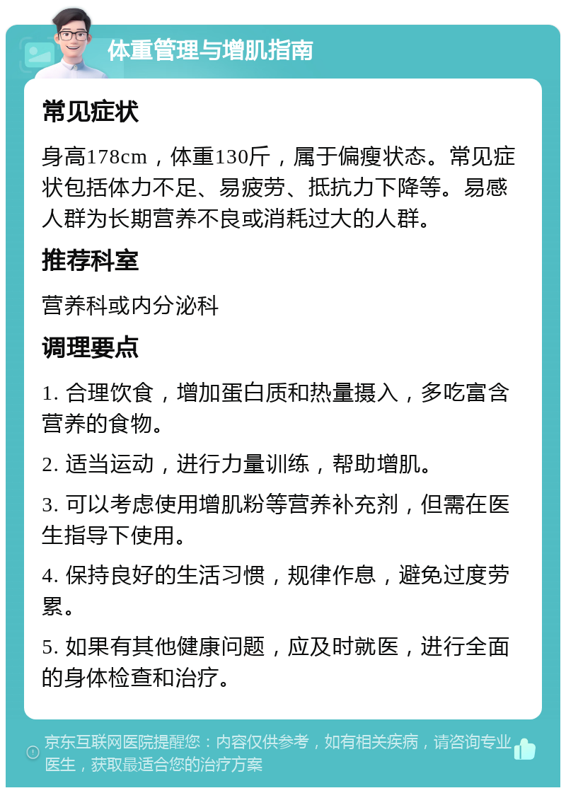 体重管理与增肌指南 常见症状 身高178cm，体重130斤，属于偏瘦状态。常见症状包括体力不足、易疲劳、抵抗力下降等。易感人群为长期营养不良或消耗过大的人群。 推荐科室 营养科或内分泌科 调理要点 1. 合理饮食，增加蛋白质和热量摄入，多吃富含营养的食物。 2. 适当运动，进行力量训练，帮助增肌。 3. 可以考虑使用增肌粉等营养补充剂，但需在医生指导下使用。 4. 保持良好的生活习惯，规律作息，避免过度劳累。 5. 如果有其他健康问题，应及时就医，进行全面的身体检查和治疗。