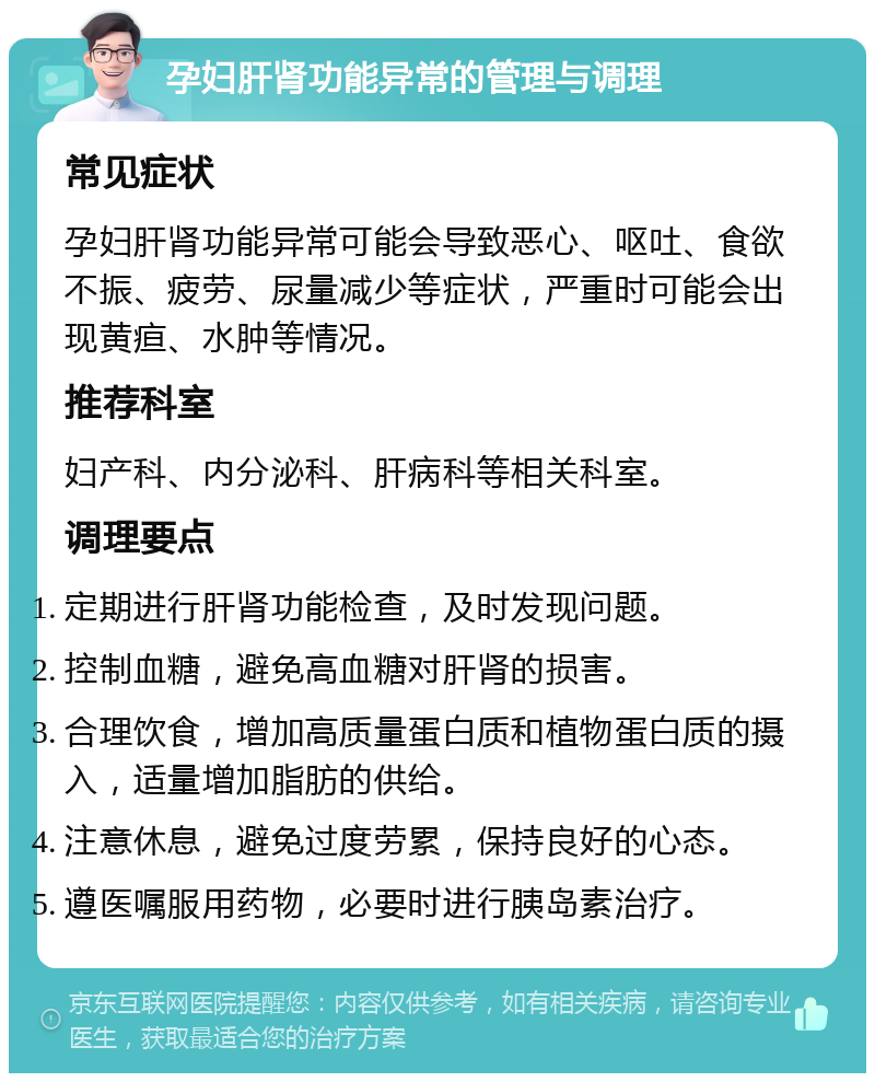 孕妇肝肾功能异常的管理与调理 常见症状 孕妇肝肾功能异常可能会导致恶心、呕吐、食欲不振、疲劳、尿量减少等症状，严重时可能会出现黄疸、水肿等情况。 推荐科室 妇产科、内分泌科、肝病科等相关科室。 调理要点 定期进行肝肾功能检查，及时发现问题。 控制血糖，避免高血糖对肝肾的损害。 合理饮食，增加高质量蛋白质和植物蛋白质的摄入，适量增加脂肪的供给。 注意休息，避免过度劳累，保持良好的心态。 遵医嘱服用药物，必要时进行胰岛素治疗。