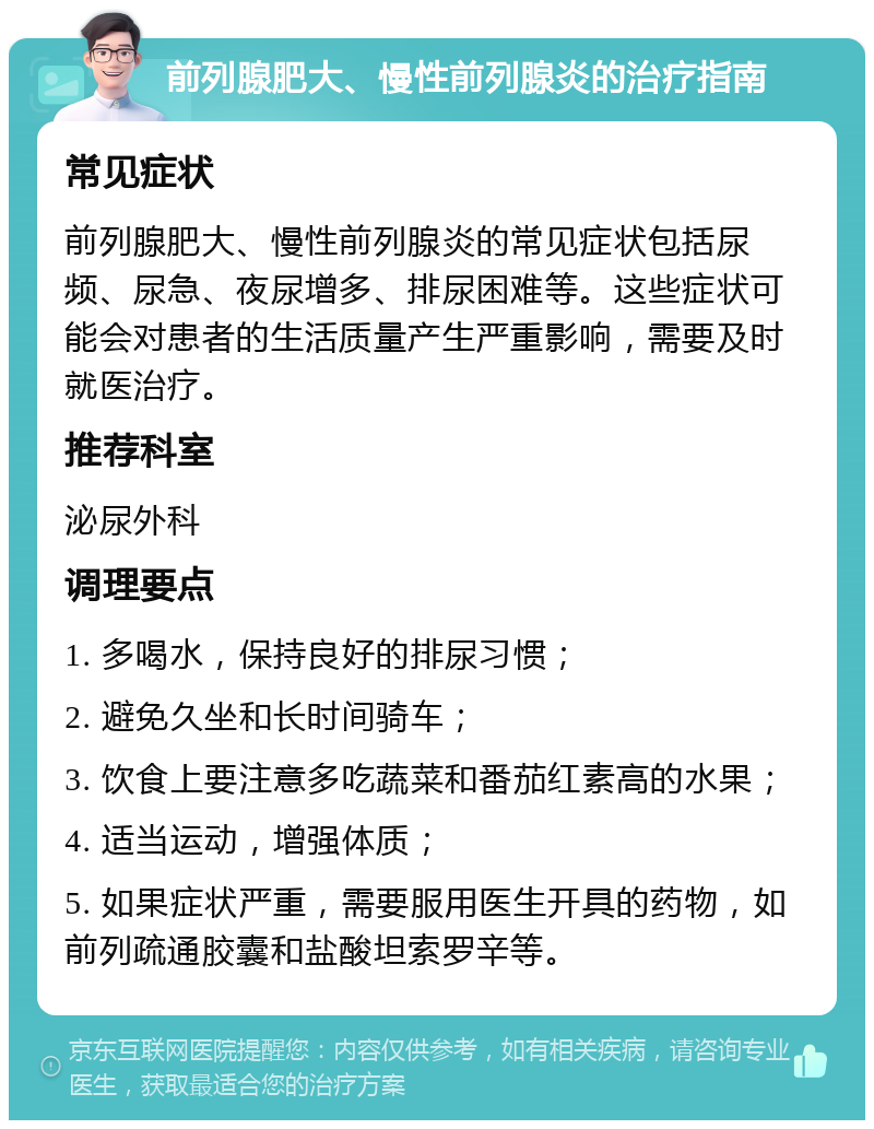 前列腺肥大、慢性前列腺炎的治疗指南 常见症状 前列腺肥大、慢性前列腺炎的常见症状包括尿频、尿急、夜尿增多、排尿困难等。这些症状可能会对患者的生活质量产生严重影响，需要及时就医治疗。 推荐科室 泌尿外科 调理要点 1. 多喝水，保持良好的排尿习惯； 2. 避免久坐和长时间骑车； 3. 饮食上要注意多吃蔬菜和番茄红素高的水果； 4. 适当运动，增强体质； 5. 如果症状严重，需要服用医生开具的药物，如前列疏通胶囊和盐酸坦索罗辛等。