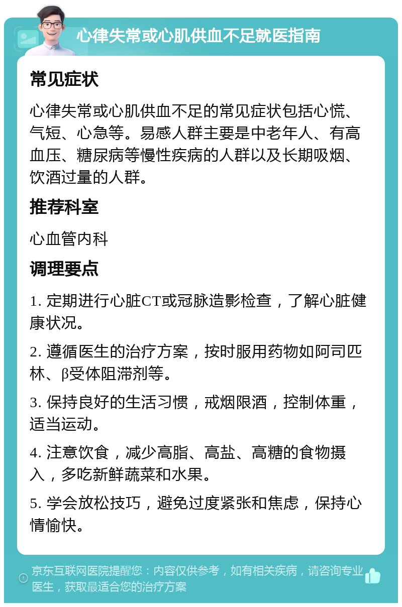 心律失常或心肌供血不足就医指南 常见症状 心律失常或心肌供血不足的常见症状包括心慌、气短、心急等。易感人群主要是中老年人、有高血压、糖尿病等慢性疾病的人群以及长期吸烟、饮酒过量的人群。 推荐科室 心血管内科 调理要点 1. 定期进行心脏CT或冠脉造影检查，了解心脏健康状况。 2. 遵循医生的治疗方案，按时服用药物如阿司匹林、β受体阻滞剂等。 3. 保持良好的生活习惯，戒烟限酒，控制体重，适当运动。 4. 注意饮食，减少高脂、高盐、高糖的食物摄入，多吃新鲜蔬菜和水果。 5. 学会放松技巧，避免过度紧张和焦虑，保持心情愉快。