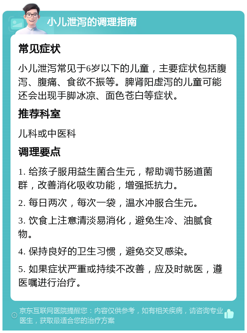 小儿泄泻的调理指南 常见症状 小儿泄泻常见于6岁以下的儿童，主要症状包括腹泻、腹痛、食欲不振等。脾肾阳虚泻的儿童可能还会出现手脚冰凉、面色苍白等症状。 推荐科室 儿科或中医科 调理要点 1. 给孩子服用益生菌合生元，帮助调节肠道菌群，改善消化吸收功能，增强抵抗力。 2. 每日两次，每次一袋，温水冲服合生元。 3. 饮食上注意清淡易消化，避免生冷、油腻食物。 4. 保持良好的卫生习惯，避免交叉感染。 5. 如果症状严重或持续不改善，应及时就医，遵医嘱进行治疗。